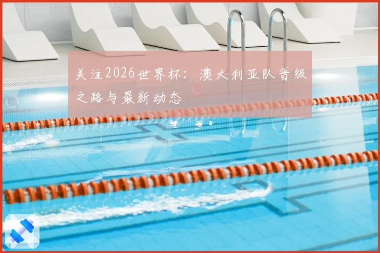 关注2026世界杯：澳大利亚队晋级之路与最新动态