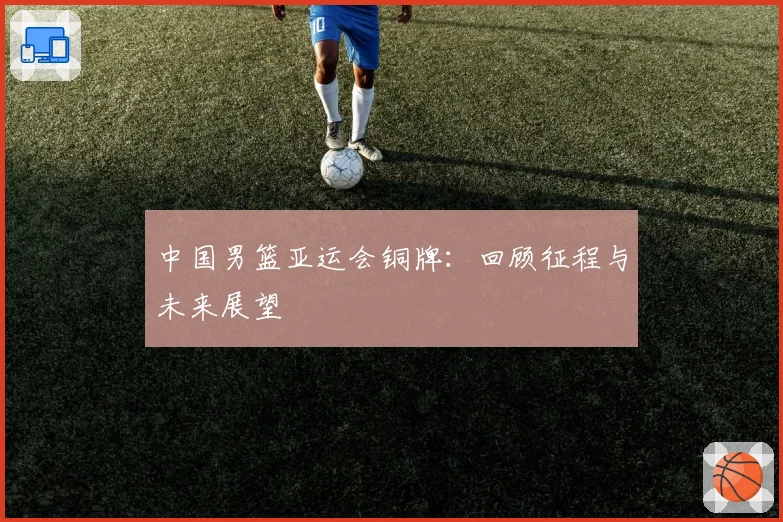 中国男篮亚运会铜牌:回顾征程与未来展望
