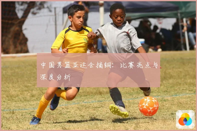 中国男篮亚运会摘铜:比赛亮点与深度分析