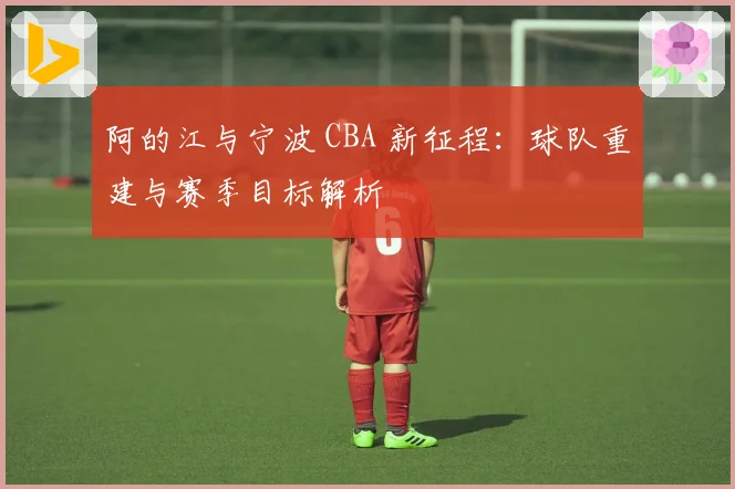 阿的江与宁波 CBA 新征程：球队重建与赛季目标解析
