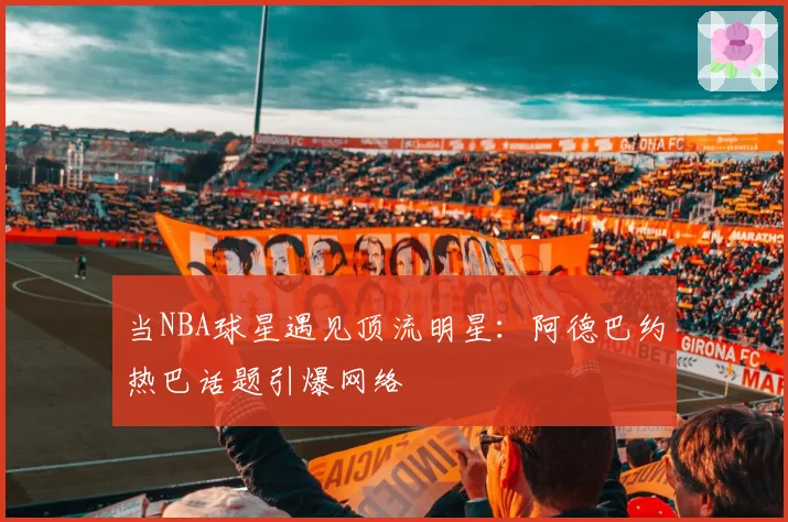 当NBA球星遇见顶流明星:阿德巴约热巴话题引爆网络