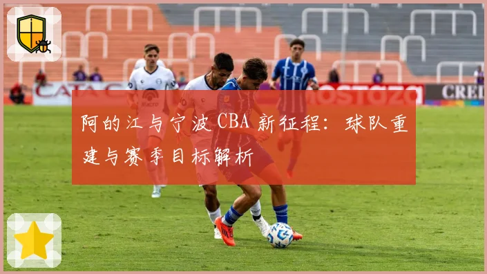 阿的江与宁波 CBA 新征程：球队重建与赛季目标解析