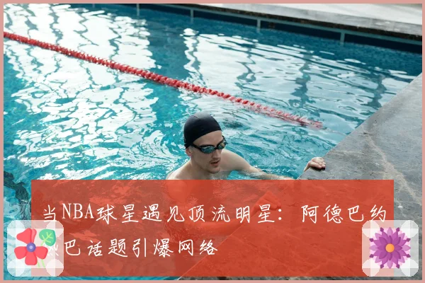 当NBA球星遇见顶流明星：阿德巴约热巴话题引爆网络