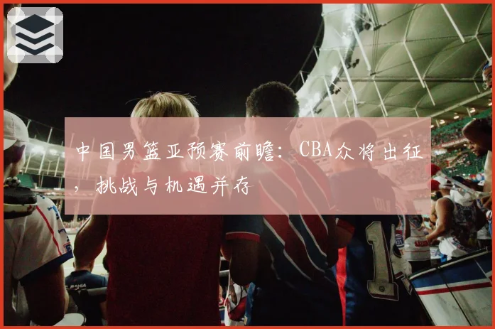 中国男篮亚预赛前瞻：CBA众将出征，挑战与机遇并存