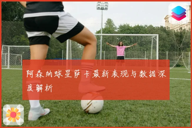 阿森纳球星萨卡最新表现与数据深度解析