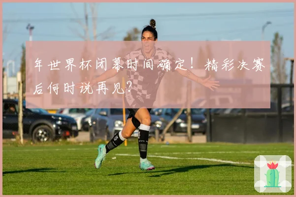 年世界杯闭幕时间确定！精彩决赛后何时说再见？