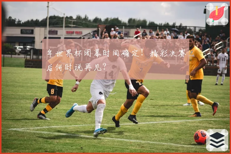 年世界杯闭幕时间确定!精彩决赛后何时说再见?