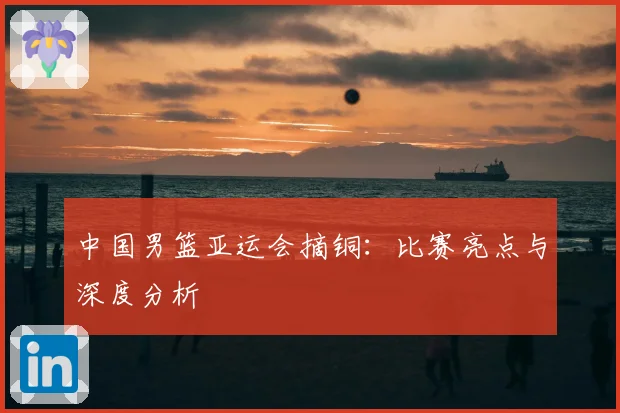 中国男篮亚运会摘铜：比赛亮点与深度分析