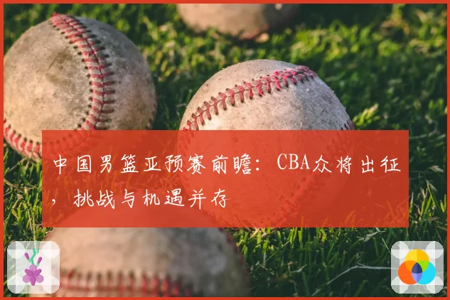 中国男篮亚预赛前瞻：CBA众将出征，挑战与机遇并存